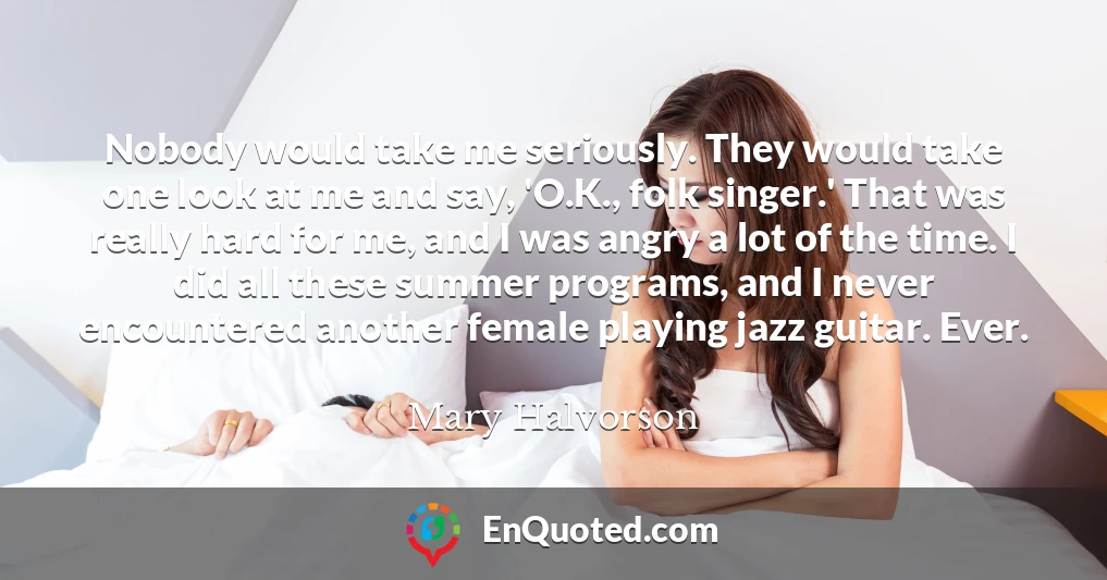 Nobody would take me seriously. They would take one look at me and say, 'O.K., folk singer.' That was really hard for me, and I was angry a lot of the time. I did all these summer programs, and I never encountered another female playing jazz guitar. Ever.