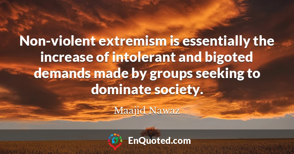 Non-violent extremism is essentially the increase of intolerant and bigoted demands made by groups seeking to dominate society.