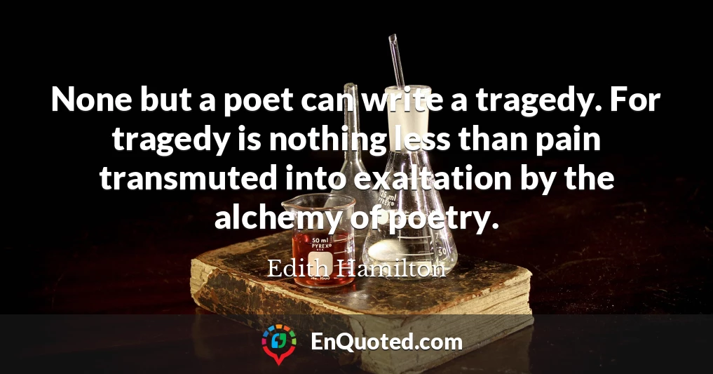 None but a poet can write a tragedy. For tragedy is nothing less than pain transmuted into exaltation by the alchemy of poetry.
