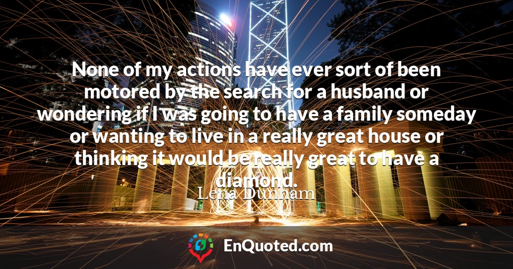 None of my actions have ever sort of been motored by the search for a husband or wondering if I was going to have a family someday or wanting to live in a really great house or thinking it would be really great to have a diamond.