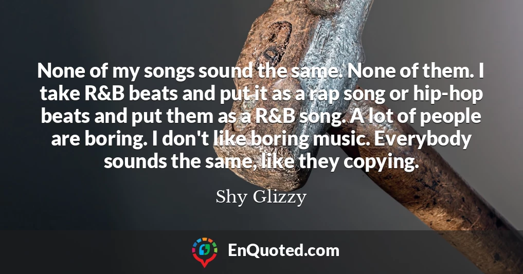 None of my songs sound the same. None of them. I take R&B beats and put it as a rap song or hip-hop beats and put them as a R&B song. A lot of people are boring. I don't like boring music. Everybody sounds the same, like they copying.