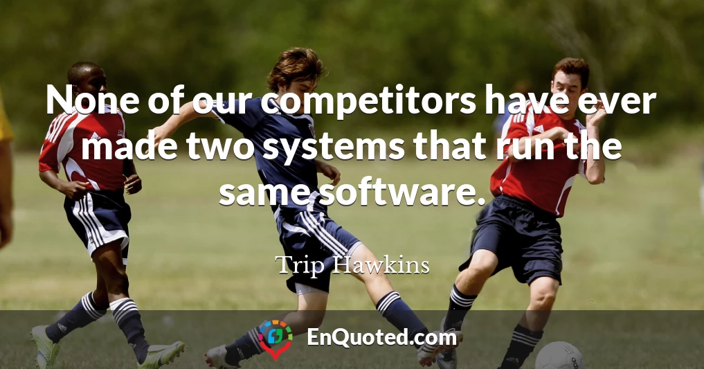 None of our competitors have ever made two systems that run the same software.