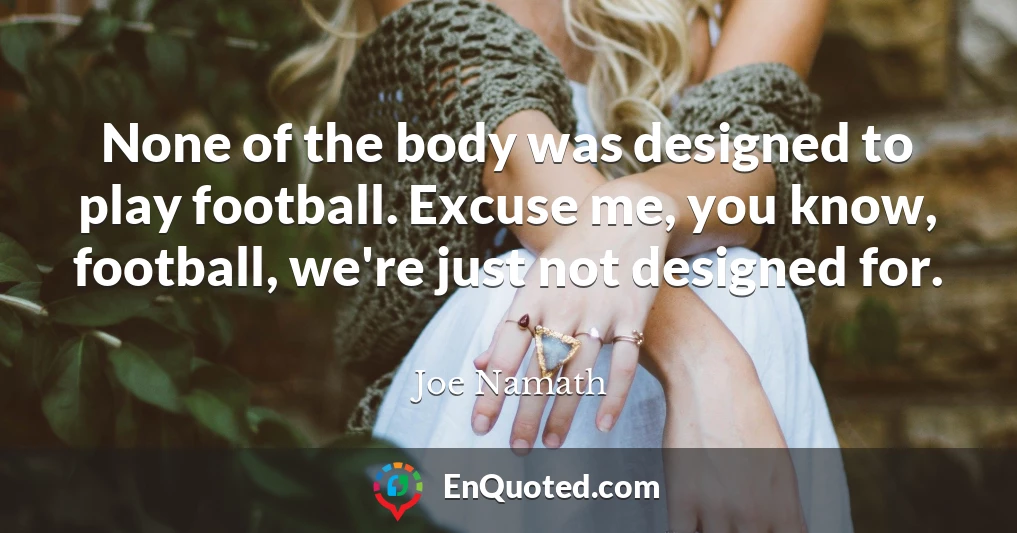 None of the body was designed to play football. Excuse me, you know, football, we're just not designed for.