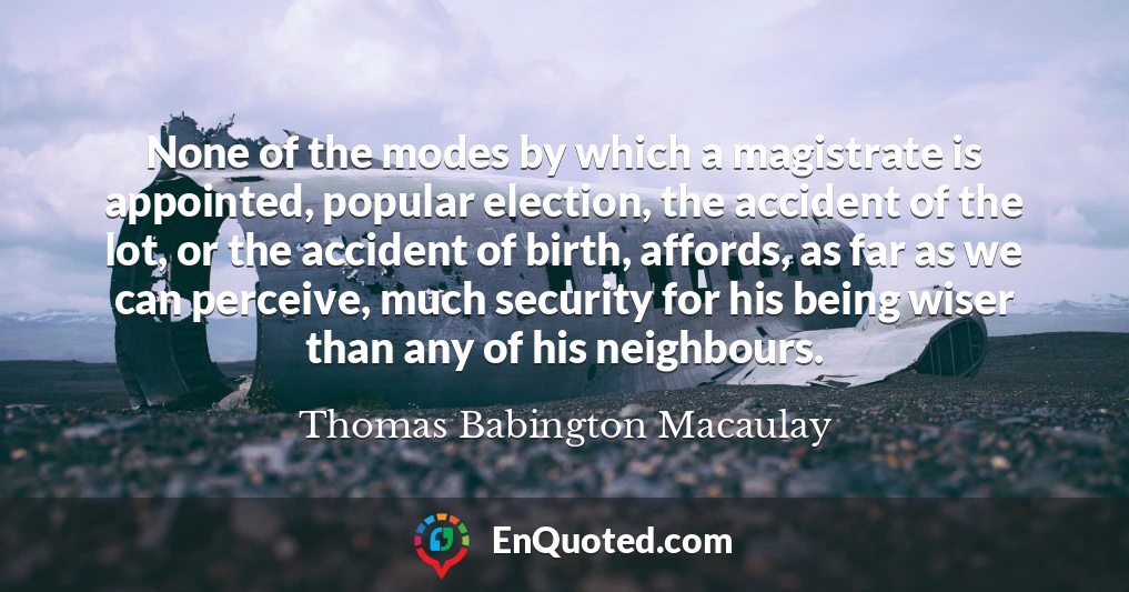 None of the modes by which a magistrate is appointed, popular election, the accident of the lot, or the accident of birth, affords, as far as we can perceive, much security for his being wiser than any of his neighbours.