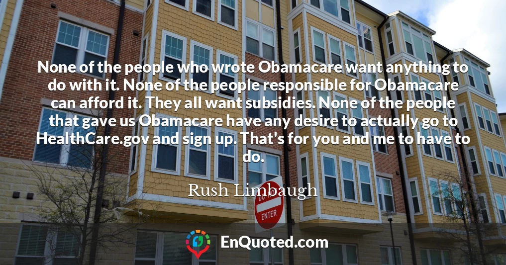 None of the people who wrote Obamacare want anything to do with it. None of the people responsible for Obamacare can afford it. They all want subsidies. None of the people that gave us Obamacare have any desire to actually go to HealthCare.gov and sign up. That's for you and me to have to do.