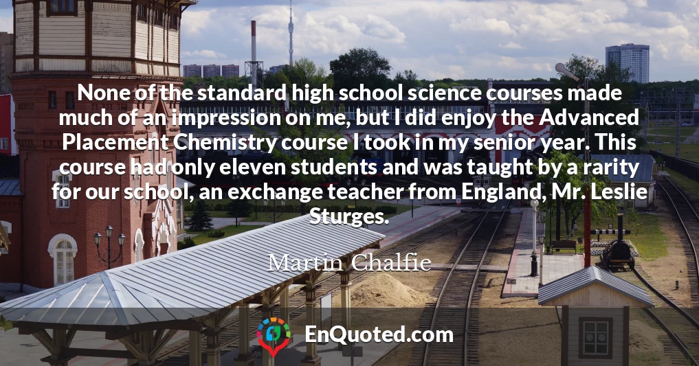 None of the standard high school science courses made much of an impression on me, but I did enjoy the Advanced Placement Chemistry course I took in my senior year. This course had only eleven students and was taught by a rarity for our school, an exchange teacher from England, Mr. Leslie Sturges.