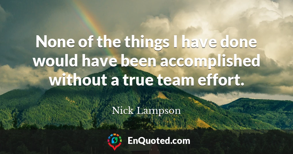 None of the things I have done would have been accomplished without a true team effort.