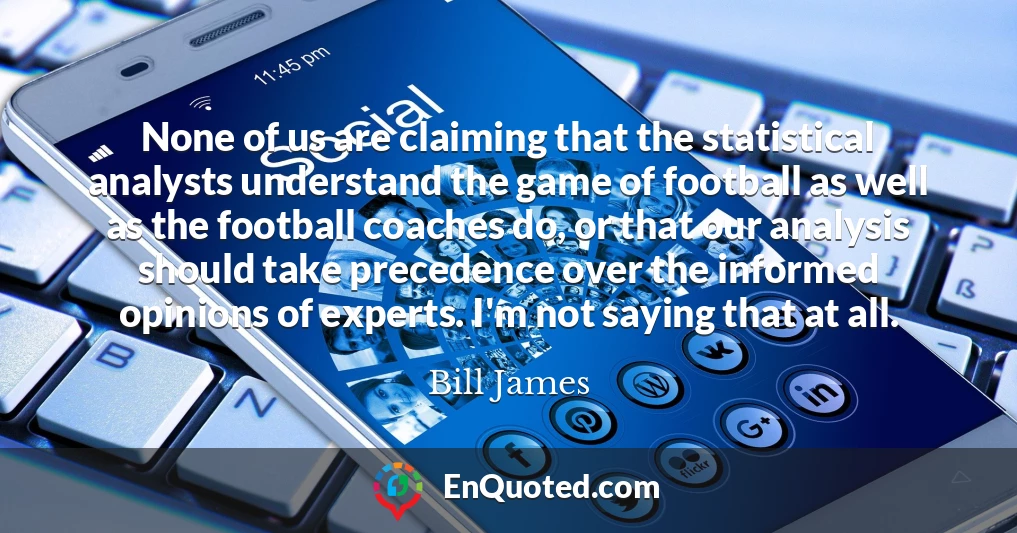 None of us are claiming that the statistical analysts understand the game of football as well as the football coaches do, or that our analysis should take precedence over the informed opinions of experts. I'm not saying that at all.
