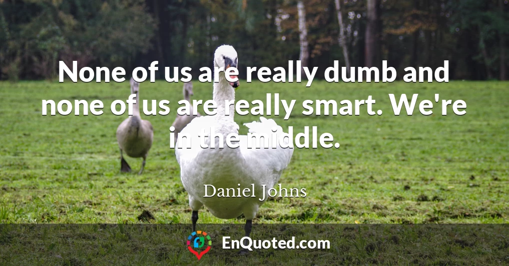 None of us are really dumb and none of us are really smart. We're in the middle.