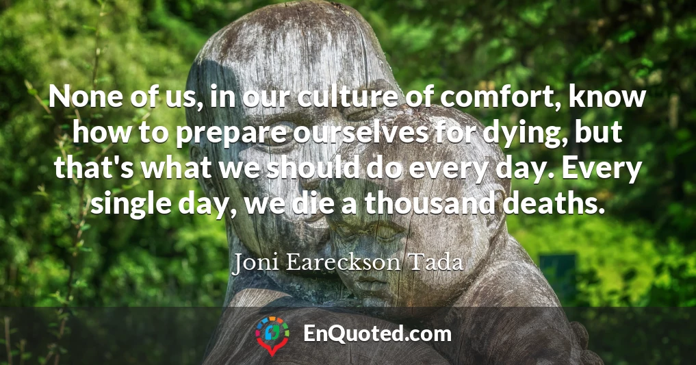 None of us, in our culture of comfort, know how to prepare ourselves for dying, but that's what we should do every day. Every single day, we die a thousand deaths.