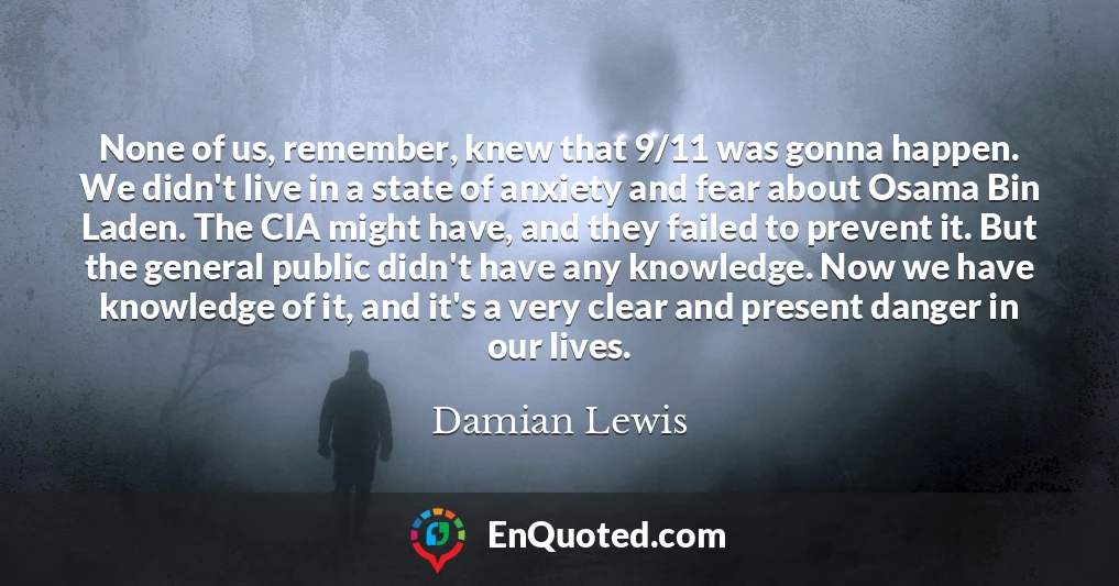 None of us, remember, knew that 9/11 was gonna happen. We didn't live in a state of anxiety and fear about Osama Bin Laden. The CIA might have, and they failed to prevent it. But the general public didn't have any knowledge. Now we have knowledge of it, and it's a very clear and present danger in our lives.