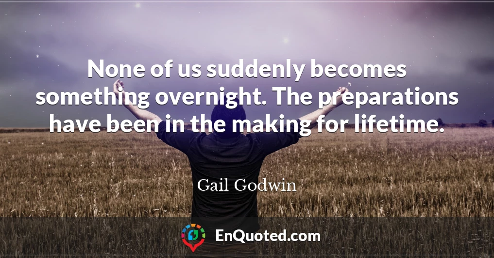 None of us suddenly becomes something overnight. The preparations have been in the making for lifetime.