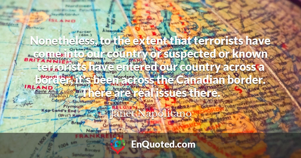 Nonetheless, to the extent that terrorists have come into our country or suspected or known terrorists have entered our country across a border, it's been across the Canadian border. There are real issues there.