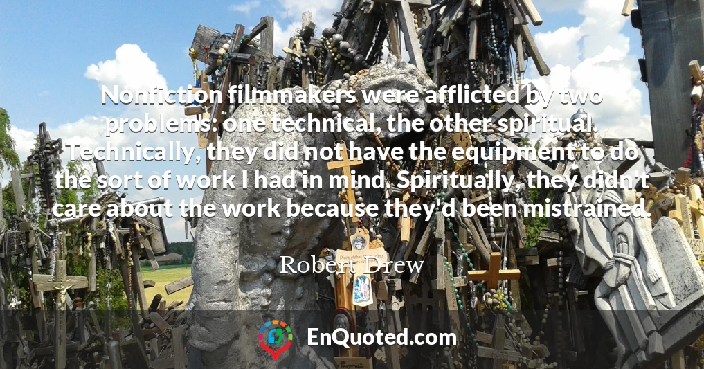 Nonfiction filmmakers were afflicted by two problems: one technical, the other spiritual. Technically, they did not have the equipment to do the sort of work I had in mind. Spiritually, they didn't care about the work because they'd been mistrained.