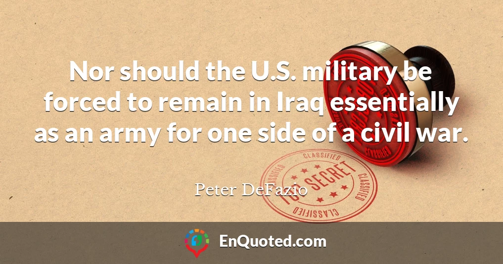 Nor should the U.S. military be forced to remain in Iraq essentially as an army for one side of a civil war.