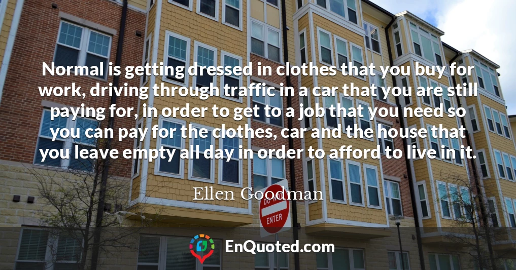 Normal is getting dressed in clothes that you buy for work, driving through traffic in a car that you are still paying for, in order to get to a job that you need so you can pay for the clothes, car and the house that you leave empty all day in order to afford to live in it.