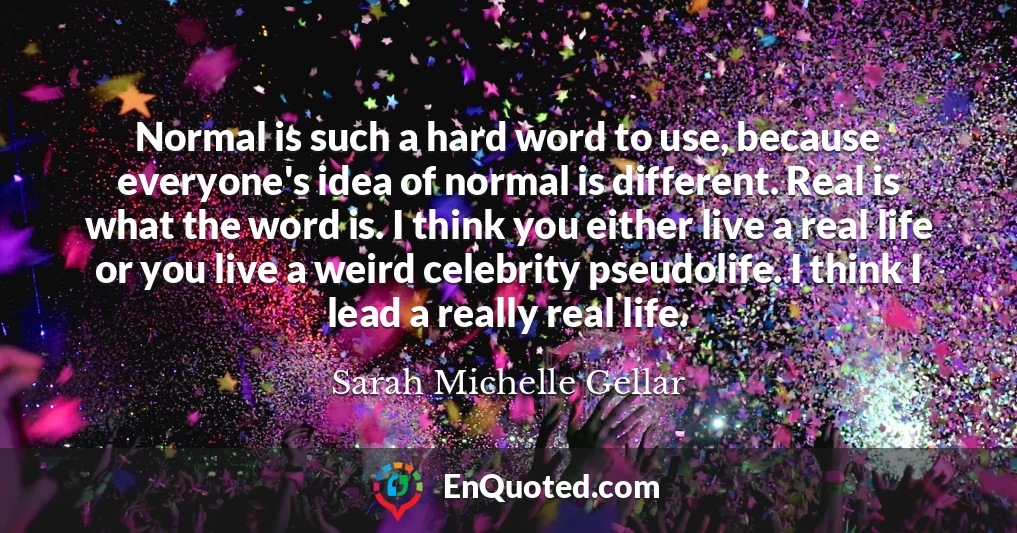 Normal is such a hard word to use, because everyone's idea of normal is different. Real is what the word is. I think you either live a real life or you live a weird celebrity pseudolife. I think I lead a really real life.