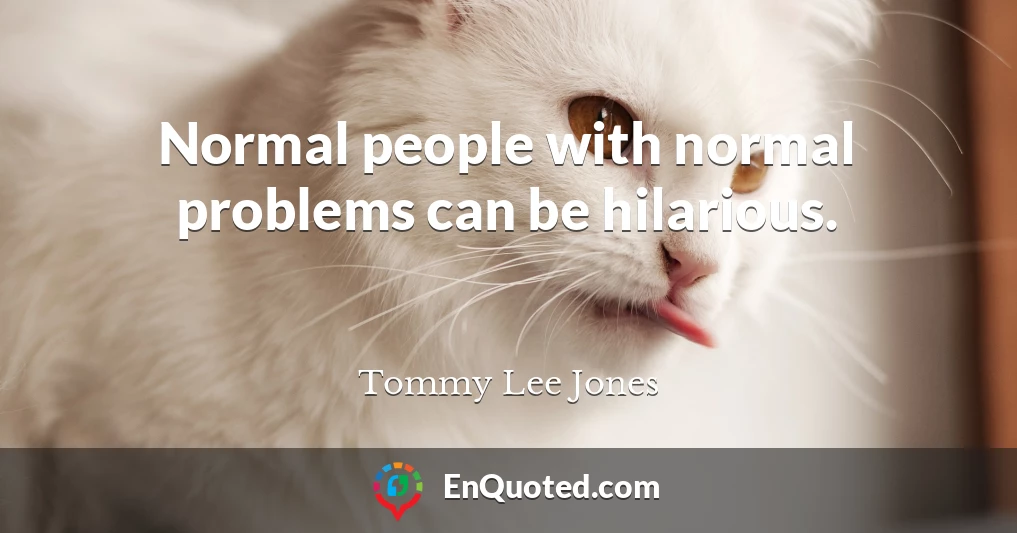 Normal people with normal problems can be hilarious.