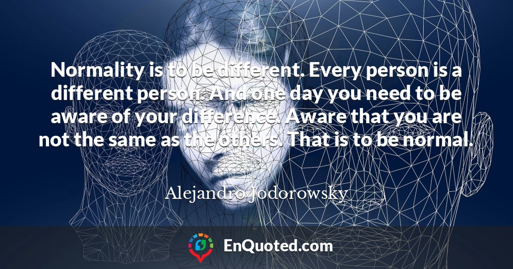 Normality is to be different. Every person is a different person. And one day you need to be aware of your difference. Aware that you are not the same as the others. That is to be normal.