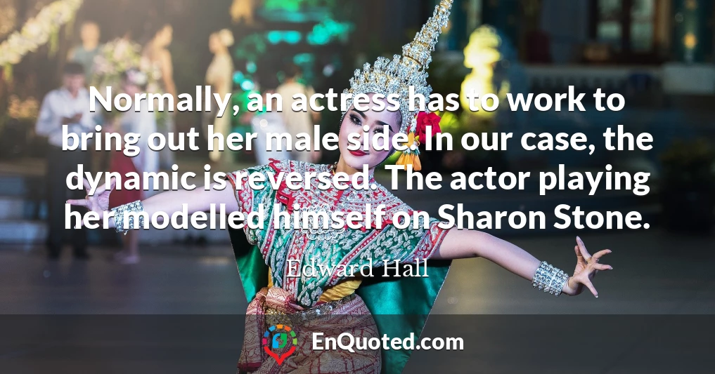Normally, an actress has to work to bring out her male side. In our case, the dynamic is reversed. The actor playing her modelled himself on Sharon Stone.