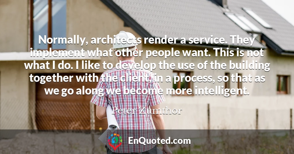Normally, architects render a service. They implement what other people want. This is not what I do. I like to develop the use of the building together with the client, in a process, so that as we go along we become more intelligent.