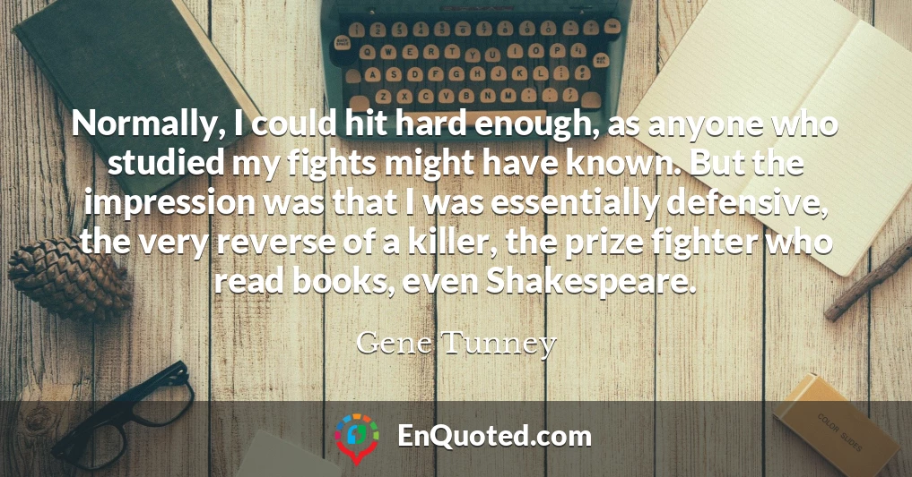 Normally, I could hit hard enough, as anyone who studied my fights might have known. But the impression was that I was essentially defensive, the very reverse of a killer, the prize fighter who read books, even Shakespeare.