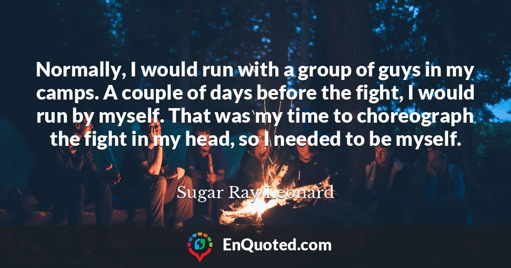 Normally, I would run with a group of guys in my camps. A couple of days before the fight, I would run by myself. That was my time to choreograph the fight in my head, so I needed to be myself.