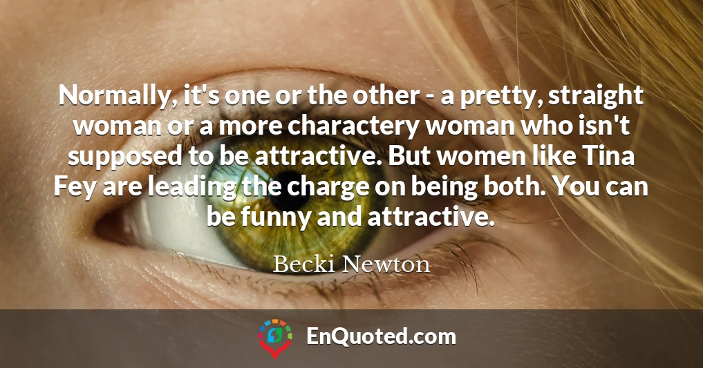 Normally, it's one or the other - a pretty, straight woman or a more charactery woman who isn't supposed to be attractive. But women like Tina Fey are leading the charge on being both. You can be funny and attractive.