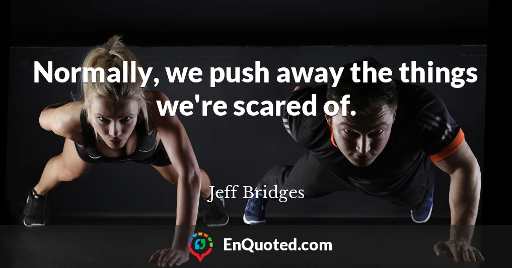 Normally, we push away the things we're scared of.