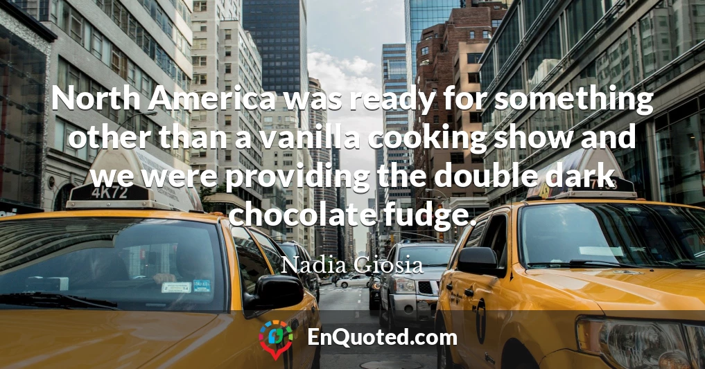 North America was ready for something other than a vanilla cooking show and we were providing the double dark chocolate fudge.