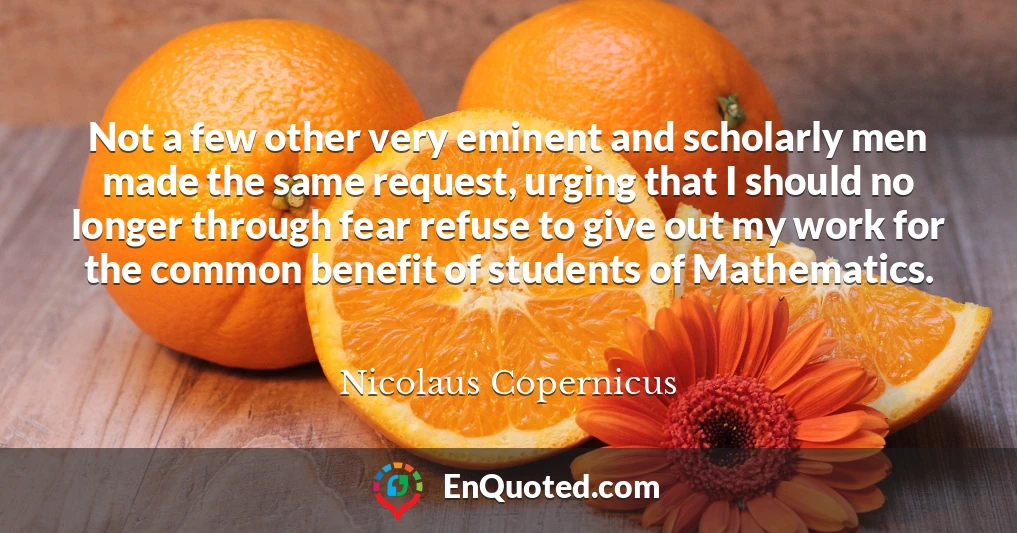 Not a few other very eminent and scholarly men made the same request, urging that I should no longer through fear refuse to give out my work for the common benefit of students of Mathematics.