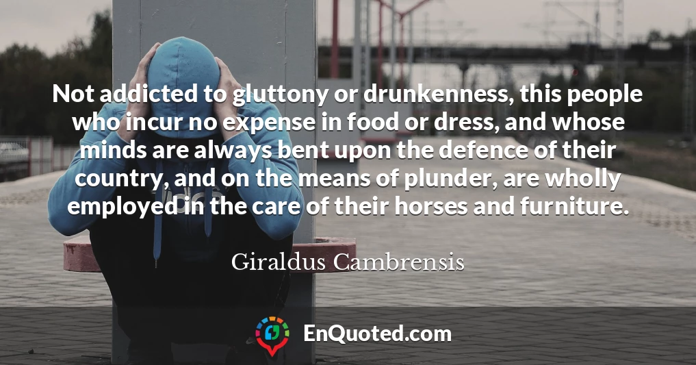 Not addicted to gluttony or drunkenness, this people who incur no expense in food or dress, and whose minds are always bent upon the defence of their country, and on the means of plunder, are wholly employed in the care of their horses and furniture.