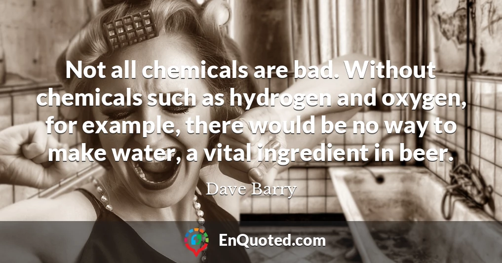 Not all chemicals are bad. Without chemicals such as hydrogen and oxygen, for example, there would be no way to make water, a vital ingredient in beer.