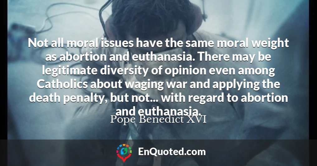Not all moral issues have the same moral weight as abortion and euthanasia. There may be legitimate diversity of opinion even among Catholics about waging war and applying the death penalty, but not... with regard to abortion and euthanasia.