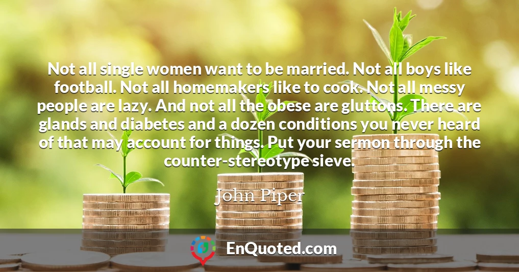 Not all single women want to be married. Not all boys like football. Not all homemakers like to cook. Not all messy people are lazy. And not all the obese are gluttons. There are glands and diabetes and a dozen conditions you never heard of that may account for things. Put your sermon through the counter-stereotype sieve.