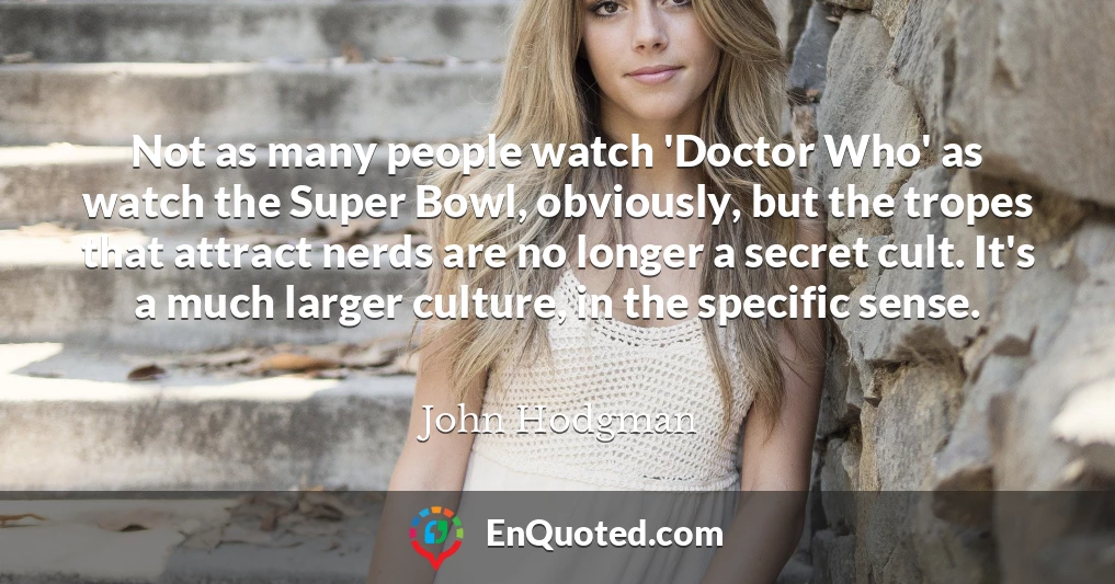 Not as many people watch 'Doctor Who' as watch the Super Bowl, obviously, but the tropes that attract nerds are no longer a secret cult. It's a much larger culture, in the specific sense.