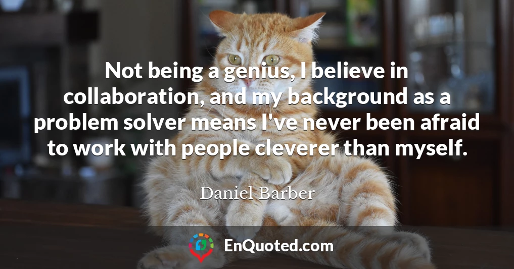 Not being a genius, I believe in collaboration, and my background as a problem solver means I've never been afraid to work with people cleverer than myself.