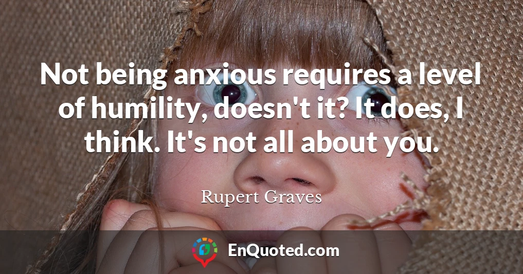 Not being anxious requires a level of humility, doesn't it? It does, I think. It's not all about you.