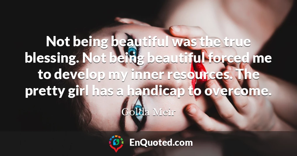 Not being beautiful was the true blessing. Not being beautiful forced me to develop my inner resources. The pretty girl has a handicap to overcome.