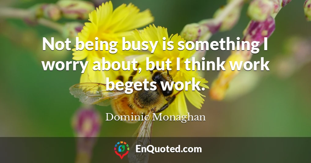 Not being busy is something I worry about, but I think work begets work.