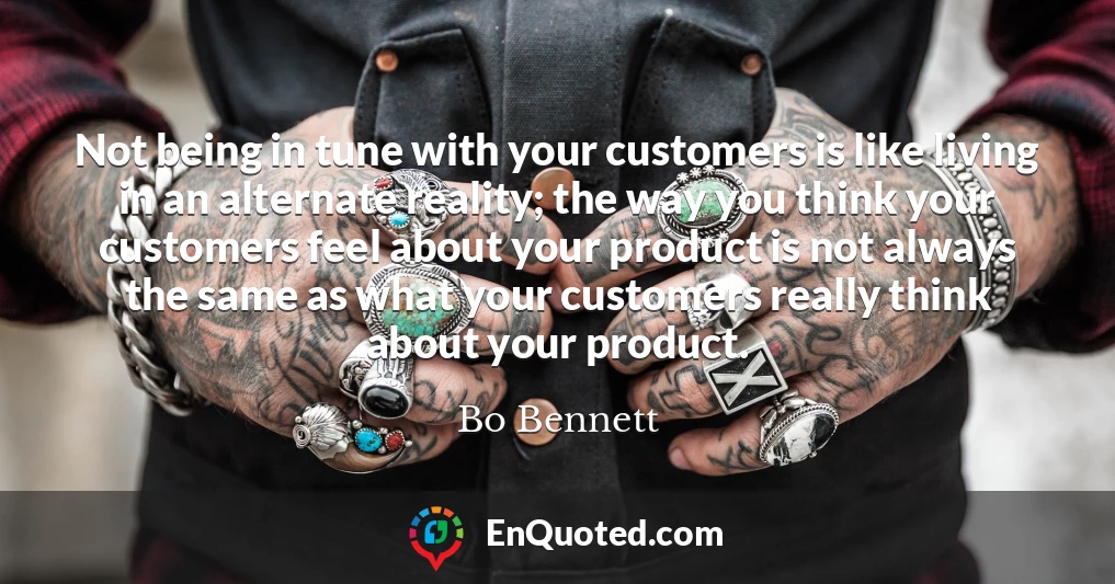 Not being in tune with your customers is like living in an alternate reality; the way you think your customers feel about your product is not always the same as what your customers really think about your product.