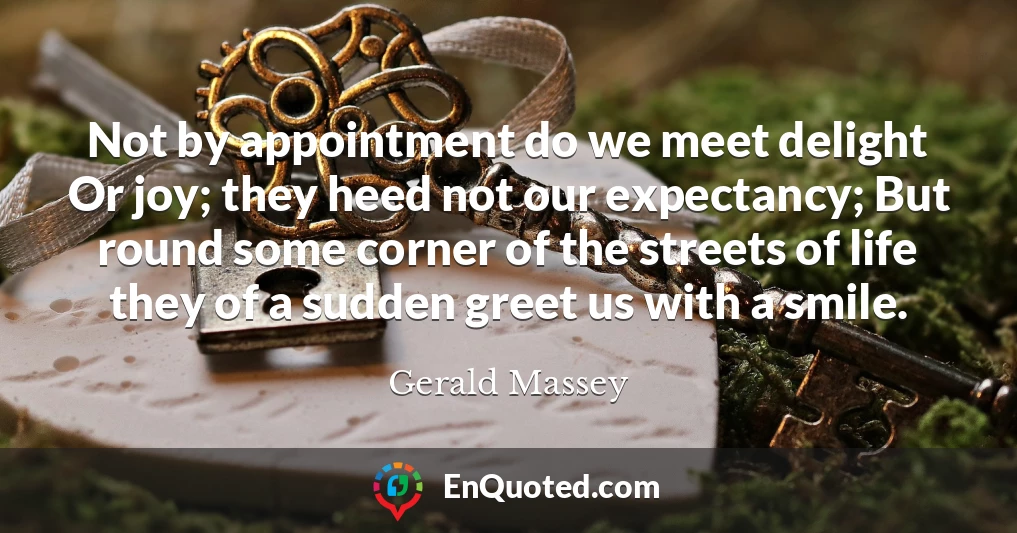 Not by appointment do we meet delight Or joy; they heed not our expectancy; But round some corner of the streets of life they of a sudden greet us with a smile.