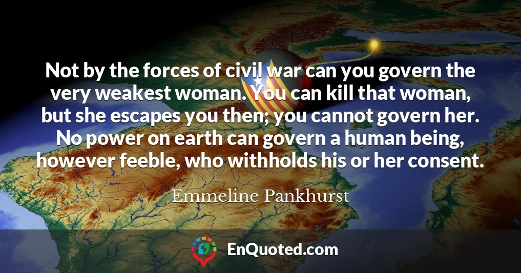 Not by the forces of civil war can you govern the very weakest woman. You can kill that woman, but she escapes you then; you cannot govern her. No power on earth can govern a human being, however feeble, who withholds his or her consent.