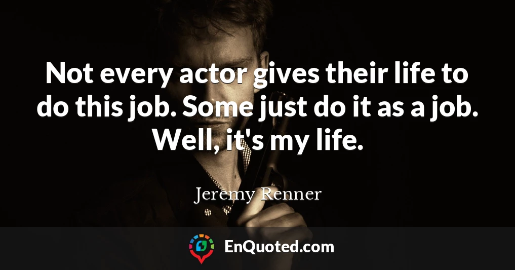Not every actor gives their life to do this job. Some just do it as a job. Well, it's my life.