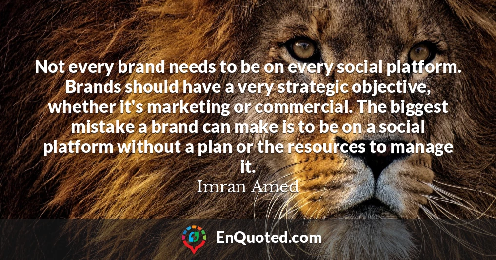 Not every brand needs to be on every social platform. Brands should have a very strategic objective, whether it's marketing or commercial. The biggest mistake a brand can make is to be on a social platform without a plan or the resources to manage it.