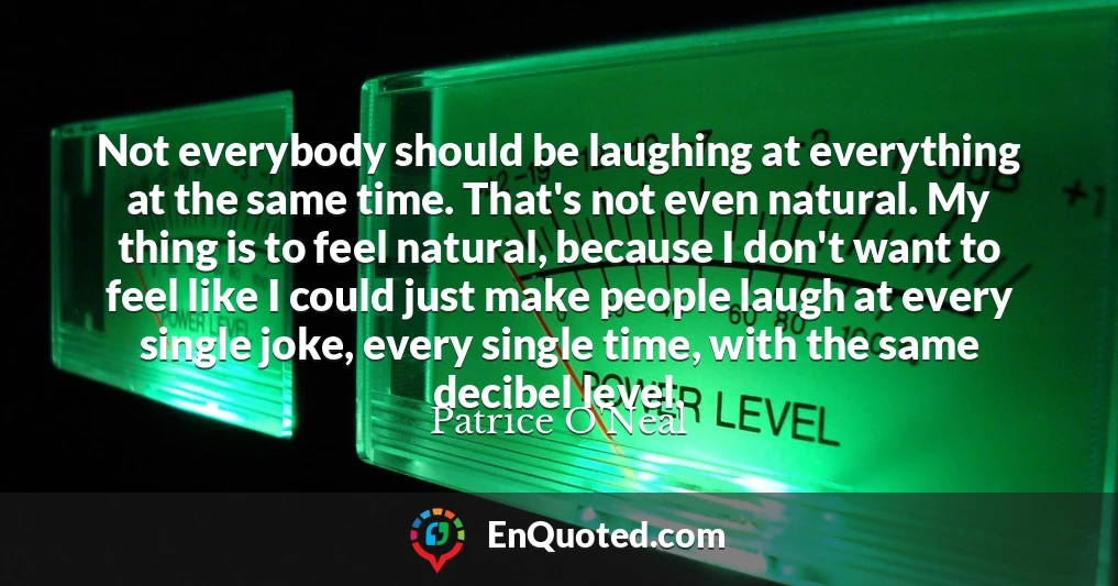 Not everybody should be laughing at everything at the same time. That's not even natural. My thing is to feel natural, because I don't want to feel like I could just make people laugh at every single joke, every single time, with the same decibel level.