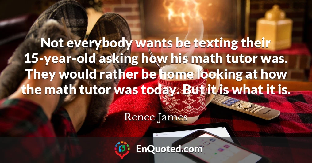 Not everybody wants be texting their 15-year-old asking how his math tutor was. They would rather be home looking at how the math tutor was today. But it is what it is.