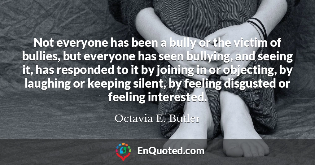 Not everyone has been a bully or the victim of bullies, but everyone has seen bullying, and seeing it, has responded to it by joining in or objecting, by laughing or keeping silent, by feeling disgusted or feeling interested.