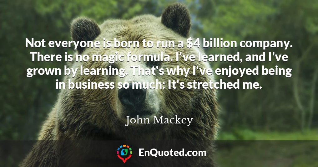 Not everyone is born to run a $4 billion company. There is no magic formula. I've learned, and I've grown by learning. That's why I've enjoyed being in business so much: It's stretched me.