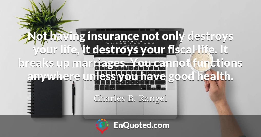 Not having insurance not only destroys your life, it destroys your fiscal life. It breaks up marriages. You cannot functions anywhere unless you have good health.